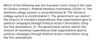 Which of the following was the Supreme Court ruling in the case of Citizens United v. Federal Elections Committee (2010)? A. The electoral college system is unconstitutional B. The electoral college system is constitutional C. The government can restrict the amount of monetary expenditures that organizations give to political campaigns through Political Action Committees citing the first amendment. D. The government cannot restrict the amount of monetary expenditures that organizations give to political campaigns through Political Action Committees citing the first amendment.