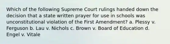 Which of the following Supreme Court rulings handed down the decision that a state written prayer for use in schools was unconstitutional violation of the First Amendment? a. Plessy v. Ferguson b. Lau v. Nichols c. Brown v. Board of Education d. Engel v. Vitale