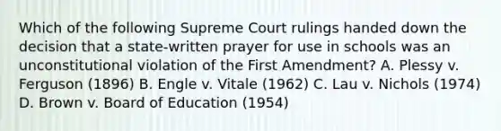 Which of the following Supreme Court rulings handed down the decision that a state-written prayer for use in schools was an unconstitutional violation of the First Amendment? A. Plessy v. Ferguson (1896) B. Engle v. Vitale (1962) C. Lau v. Nichols (1974) D. Brown v. Board of Education (1954)