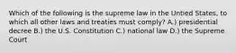 Which of the following is the supreme law in the Untied States, to which all other laws and treaties must comply? A.) presidential decree B.) the U.S. Constitution C.) national law D.) the Supreme Court