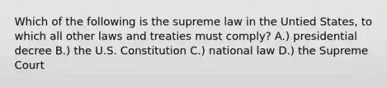 Which of the following is the supreme law in the Untied States, to which all other laws and treaties must comply? A.) presidential decree B.) the U.S. Constitution C.) national law D.) the Supreme Court