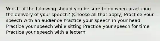 Which of the following should you be sure to do when practicing the delivery of your speech? (Choose all that apply) Practice your speech with an audience Practice your speech in your head Practice your speech while sitting Practice your speech for time Practice your speech with a lectern