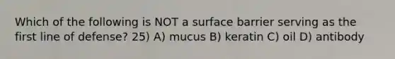 Which of the following is NOT a surface barrier serving as the first line of defense? 25) A) mucus B) keratin C) oil D) antibody