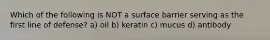 Which of the following is NOT a surface barrier serving as the first line of defense? a) oil b) keratin c) mucus d) antibody