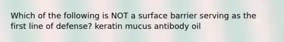 Which of the following is NOT a surface barrier serving as the first line of defense? keratin mucus antibody oil