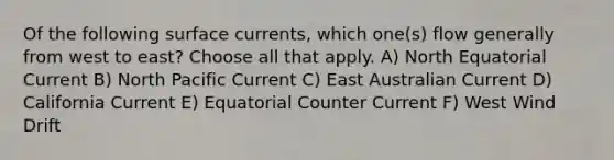 Of the following surface currents, which one(s) flow generally from west to east? Choose all that apply. A) North Equatorial Current B) North Pacific Current C) East Australian Current D) California Current E) Equatorial Counter Current F) West Wind Drift