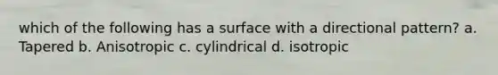 which of the following has a surface with a directional pattern? a. Tapered b. Anisotropic c. cylindrical d. isotropic