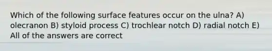 Which of the following surface features occur on the ulna? A) olecranon B) styloid process C) trochlear notch D) radial notch E) All of the answers are correct