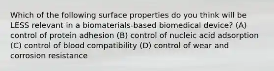 Which of the following surface properties do you think will be LESS relevant in a biomaterials-based biomedical device? (A) control of protein adhesion (B) control of nucleic acid adsorption (C) control of blood compatibility (D) control of wear and corrosion resistance