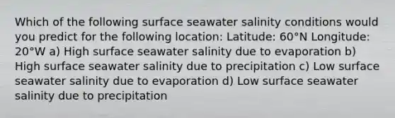 Which of the following surface seawater salinity conditions would you predict for the following location: Latitude: 60°N Longitude: 20°W a) High surface seawater salinity due to evaporation b) High surface seawater salinity due to precipitation c) Low surface seawater salinity due to evaporation d) Low surface seawater salinity due to precipitation