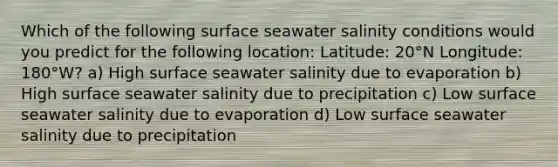 Which of the following surface seawater salinity conditions would you predict for the following location: Latitude: 20°N Longitude: 180°W? a) High surface seawater salinity due to evaporation b) High surface seawater salinity due to precipitation c) Low surface seawater salinity due to evaporation d) Low surface seawater salinity due to precipitation