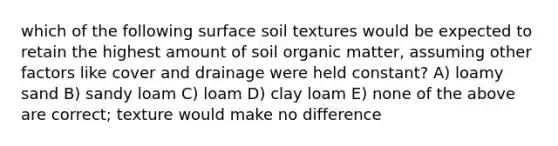 which of the following surface soil textures would be expected to retain the highest amount of soil organic matter, assuming other factors like cover and drainage were held constant? A) loamy sand B) sandy loam C) loam D) clay loam E) none of the above are correct; texture would make no difference