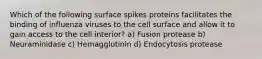 Which of the following surface spikes proteins facilitates the binding of influenza viruses to the cell surface and allow it to gain access to the cell interior? a) Fusion protease b) Neuraminidase c) Hemagglutinin d) Endocytosis protease