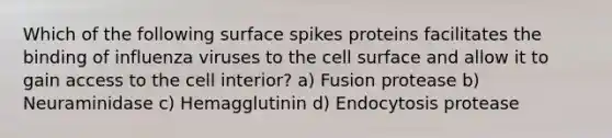 Which of the following surface spikes proteins facilitates the binding of influenza viruses to the cell surface and allow it to gain access to the cell interior? a) Fusion protease b) Neuraminidase c) Hemagglutinin d) Endocytosis protease