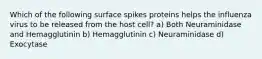 Which of the following surface spikes proteins helps the influenza virus to be released from the host cell? a) Both Neuraminidase and Hemagglutinin b) Hemagglutinin c) Neuraminidase d) Exocytase