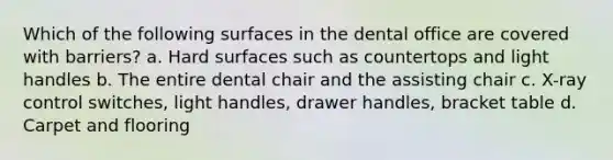 Which of the following surfaces in the dental office are covered with barriers? a. Hard surfaces such as countertops and light handles b. The entire dental chair and the assisting chair c. X-ray control switches, light handles, drawer handles, bracket table d. Carpet and flooring