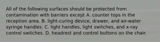 All of the following surfaces should be protected from contamination with barriers except A. counter tops in the reception area. B. light-curing device, drawer, and air-water syringe handles. C. light handles, light switches, and x-ray control switches. D. headrest and control buttons on the chair.