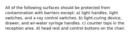 All of the following surfaces should be protected from contamination with barriers except: a) light handles, light switches, and x-ray control switches. b) light-curing device, drawer, and air-water syringe handles. c) counter tops in the reception area. d) head rest and control buttons on the chair.