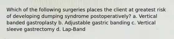 Which of the following surgeries places the client at greatest risk of developing dumping syndrome postoperatively? a. Vertical banded gastroplasty b. Adjustable gastric banding c. Vertical sleeve gastrectomy d. Lap-Band