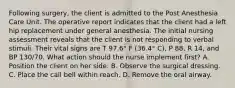 Following surgery, the client is admitted to the Post Anesthesia Care Unit. The operative report indicates that the client had a left hip replacement under general anesthesia. The initial nursing assessment reveals that the client is not responding to verbal stimuli. Their vital signs are T 97.6° F (36.4° C), P 88, R 14, and BP 130/70. What action should the nurse implement first? A. Position the client on her side. B. Observe the surgical dressing. C. Place the call bell within reach. D. Remove the oral airway.