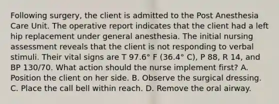 Following surgery, the client is admitted to the Post Anesthesia Care Unit. The operative report indicates that the client had a left hip replacement under general anesthesia. The initial nursing assessment reveals that the client is not responding to verbal stimuli. Their vital signs are T 97.6° F (36.4° C), P 88, R 14, and BP 130/70. What action should the nurse implement first? A. Position the client on her side. B. Observe the surgical dressing. C. Place the call bell within reach. D. Remove the oral airway.