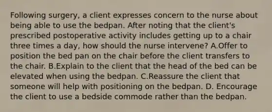 Following surgery, a client expresses concern to the nurse about being able to use the bedpan. After noting that the client's prescribed postoperative activity includes getting up to a chair three times a day, how should the nurse intervene? A.Offer to position the bed pan on the chair before the client transfers to the chair. B.Explain to the client that the head of the bed can be elevated when using the bedpan. C.Reassure the client that someone will help with positioning on the bedpan. D. Encourage the client to use a bedside commode rather than the bedpan.