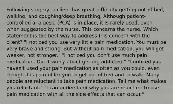 Following surgery, a client has great difficulty getting out of bed, walking, and coughing/deep breathing. Although patient-controlled analgesia (PCA) is in place, it is rarely used, even when suggested by the nurse. This concerns the nurse. Which statement is the best way to address this concern with the client? "I noticed you use very little pain medication. You must be very brave and strong. But without pain medication, you will get weaker, not stronger." "I noticed you don't use much pain medication. Don't worry about getting addicted." "I noticed you haven't used your pain medication as often as you could, even though it is painful for you to get out of bed and to walk. Many people are reluctant to take pain medication. Tell me what makes you reluctant." "I can understand why you are reluctant to use pain medication with all the side effects that can occur."