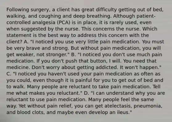 Following surgery, a client has great difficulty getting out of bed, walking, and coughing and deep breathing. Although patient-controlled analgesia (PCA) is in place, it is rarely used, even when suggested by the nurse. This concerns the nurse. Which statement is the best way to address this concern with the client? A. "I noticed you use very little pain medication. You must be very brave and strong. But without pain medication, you will get weaker, not stronger." B. "I noticed you don't use much pain medication. If you don't push that button, I will. You need that medicine. Don't worry about getting addicted. It won't happen." C. "I noticed you haven't used your pain medication as often as you could, even though it is painful for you to get out of bed and to walk. Many people are reluctant to take pain medication. Tell me what makes you reluctant." D. "I can understand why you are reluctant to use pain medication. Many people feel the same way. Yet without pain relief, you can get atelectasis, pneumonia, and blood clots, and maybe even develop an ileus."