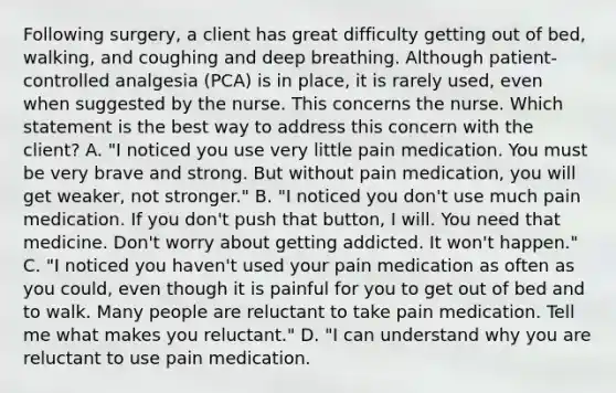 Following surgery, a client has great difficulty getting out of bed, walking, and coughing and deep breathing. Although patient-controlled analgesia (PCA) is in place, it is rarely used, even when suggested by the nurse. This concerns the nurse. Which statement is the best way to address this concern with the client? A. "I noticed you use very little pain medication. You must be very brave and strong. But without pain medication, you will get weaker, not stronger." B. "I noticed you don't use much pain medication. If you don't push that button, I will. You need that medicine. Don't worry about getting addicted. It won't happen." C. "I noticed you haven't used your pain medication as often as you could, even though it is painful for you to get out of bed and to walk. Many people are reluctant to take pain medication. Tell me what makes you reluctant." D. "I can understand why you are reluctant to use pain medication.