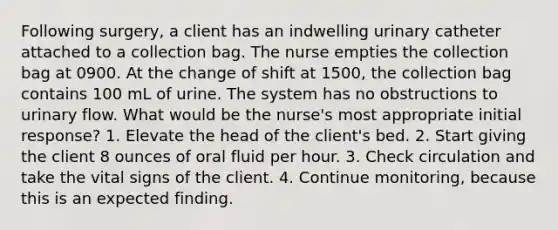 Following surgery, a client has an indwelling urinary catheter attached to a collection bag. The nurse empties the collection bag at 0900. At the change of shift at 1500, the collection bag contains 100 mL of urine. The system has no obstructions to urinary flow. What would be the nurse's most appropriate initial response? 1. Elevate the head of the client's bed. 2. Start giving the client 8 ounces of oral fluid per hour. 3. Check circulation and take the vital signs of the client. 4. Continue monitoring, because this is an expected finding.