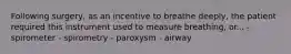 Following surgery, as an incentive to breathe deeply, the patient required this instrument used to measure breathing, or... - spirometer - spirometry - paroxysm - airway