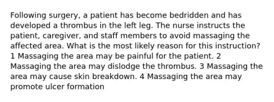 Following surgery, a patient has become bedridden and has developed a thrombus in the left leg. The nurse instructs the patient, caregiver, and staff members to avoid massaging the affected area. What is the most likely reason for this instruction? 1 Massaging the area may be painful for the patient. 2 Massaging the area may dislodge the thrombus. 3 Massaging the area may cause skin breakdown. 4 Massaging the area may promote ulcer formation