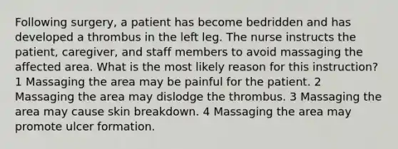 Following surgery, a patient has become bedridden and has developed a thrombus in the left leg. The nurse instructs the patient, caregiver, and staff members to avoid massaging the affected area. What is the most likely reason for this instruction? 1 Massaging the area may be painful for the patient. 2 Massaging the area may dislodge the thrombus. 3 Massaging the area may cause skin breakdown. 4 Massaging the area may promote ulcer formation.