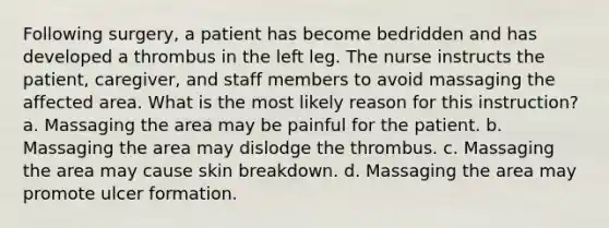 Following surgery, a patient has become bedridden and has developed a thrombus in the left leg. The nurse instructs the patient, caregiver, and staff members to avoid massaging the affected area. What is the most likely reason for this instruction? a. Massaging the area may be painful for the patient. b. Massaging the area may dislodge the thrombus. c. Massaging the area may cause skin breakdown. d. Massaging the area may promote ulcer formation.