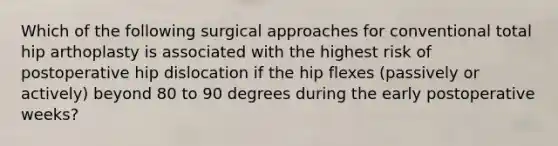 Which of the following surgical approaches for conventional total hip arthoplasty is associated with the highest risk of postoperative hip dislocation if the hip flexes (passively or actively) beyond 80 to 90 degrees during the early postoperative weeks?