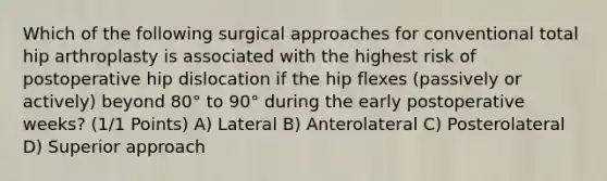 Which of the following surgical approaches for conventional total hip arthroplasty is associated with the highest risk of postoperative hip dislocation if the hip flexes (passively or actively) beyond 80° to 90° during the early postoperative weeks? (1/1 Points) A) Lateral B) Anterolateral C) Posterolateral D) Superior approach