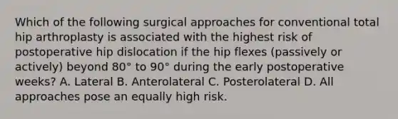 Which of the following surgical approaches for conventional total hip arthroplasty is associated with the highest risk of postoperative hip dislocation if the hip flexes (passively or actively) beyond 80° to 90° during the early postoperative weeks? A. Lateral B. Anterolateral C. Posterolateral D. All approaches pose an equally high risk.