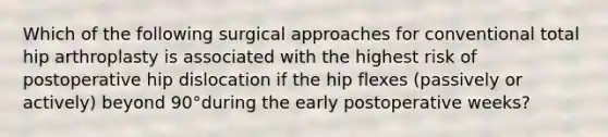 Which of the following surgical approaches for conventional total hip arthroplasty is associated with the highest risk of postoperative hip dislocation if the hip flexes (passively or actively) beyond 90°during the early postoperative weeks?