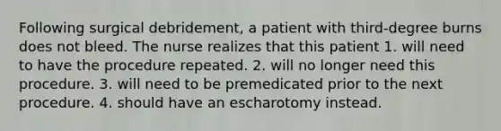 Following surgical debridement, a patient with third-degree burns does not bleed. The nurse realizes that this patient 1. will need to have the procedure repeated. 2. will no longer need this procedure. 3. will need to be premedicated prior to the next procedure. 4. should have an escharotomy instead.