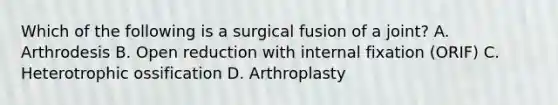 Which of the following is a surgical fusion of a joint? A. Arthrodesis B. Open reduction with internal fixation (ORIF) C. Heterotrophic ossification D. Arthroplasty