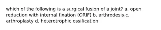 which of the following is a surgical fusion of a joint? a. open reduction with internal fixation (ORIF) b. arthrodesis c. arthroplasty d. heterotrophic ossification