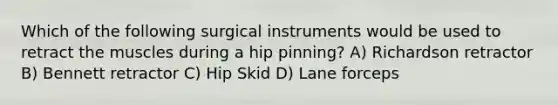 Which of the following surgical instruments would be used to retract the muscles during a hip pinning? A) Richardson retractor B) Bennett retractor C) Hip Skid D) Lane forceps