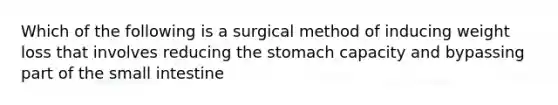 Which of the following is a surgical method of inducing weight loss that involves reducing <a href='https://www.questionai.com/knowledge/kLccSGjkt8-the-stomach' class='anchor-knowledge'>the stomach</a> capacity and bypassing part of <a href='https://www.questionai.com/knowledge/kt623fh5xn-the-small-intestine' class='anchor-knowledge'>the small intestine</a>