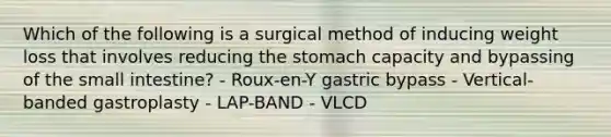 Which of the following is a surgical method of inducing weight loss that involves reducing the stomach capacity and bypassing of the small intestine? - Roux-en-Y gastric bypass - Vertical-banded gastroplasty - LAP-BAND - VLCD