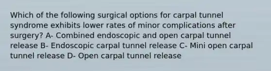 Which of the following surgical options for carpal tunnel syndrome exhibits lower rates of minor complications after surgery? A- Combined endoscopic and open carpal tunnel release B- Endoscopic carpal tunnel release C- Mini open carpal tunnel release D- Open carpal tunnel release