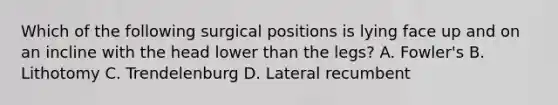 Which of the following surgical positions is lying face up and on an incline with the head lower than the legs? A. Fowler's B. Lithotomy C. Trendelenburg D. Lateral recumbent