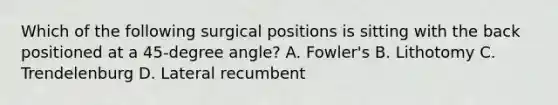 Which of the following surgical positions is sitting with the back positioned at a 45-degree angle? A. Fowler's B. Lithotomy C. Trendelenburg D. Lateral recumbent