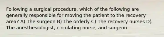 Following a surgical procedure, which of the following are generally responsible for moving the patient to the recovery area? A) The surgeon B) The orderly C) The recovery nurses D) The anesthesiologist, circulating nurse, and surgeon