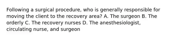 Following a surgical procedure, who is generally responsible for moving the client to the recovery area? A. The surgeon B. The orderly C. The recovery nurses D. The anesthesiologist, circulating nurse, and surgeon