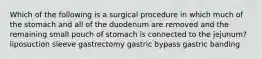 Which of the following is a surgical procedure in which much of the stomach and all of the duodenum are removed and the remaining small pouch of stomach is connected to the jejunum? liposuction sleeve gastrectomy gastric bypass gastric banding